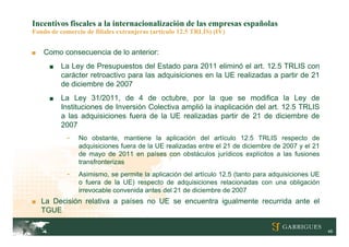 Incentivos fiscales a la internacionalización de las empresas españolas
Fondo de comercio de filiales extranjeras (artículo 12.5 TRLIS) (IV)


■   Como consecuencia de lo anterior:
      ■   La Ley de Presupuestos del Estado para 2011 eliminó el art. 12.5 TRLIS con
          carácter retroactivo para las adquisiciones en la UE realizadas a partir de 21
          de diciembre de 2007
      ■   La Ley 31/2011, de 4 de octubre, por la que se modifica la Ley de
          Instituciones de Inversión Colectiva amplió la inaplicación del art. 12.5 TRLIS
          a las adquisiciones fuera de la UE realizadas partir de 21 de diciembre de
          2007
            -   No obstante, mantiene la aplicación del artículo 12.5 TRLIS respecto de
                adquisiciones fuera de la UE realizadas entre el 21 de diciembre de 2007 y el 21
                de mayo de 2011 en países con obstáculos jurídicos explícitos a las fusiones
                transfronterizas
            -   Asimismo, se permite la aplicación del artículo 12.5 (tanto para adquisiciones UE
                o fuera de la UE) respecto de adquisiciones relacionadas con una obligación
                irrevocable convenida antes del 21 de diciembre de 2007
■ La Decisión relativa a países no UE se encuentra igualmente recurrida ante el
    TGUE

                                                                                                    48
 