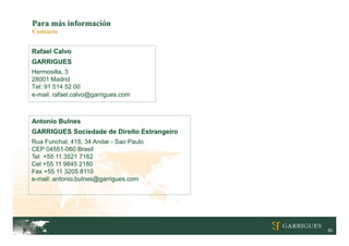 Para más información
Contacto


Rafael Calvo
GARRIGUES
Hermosilla, 3
28001 Madrid
Tel: 91 514 52 00
e-mail: rafael.calvo@garrigues.com



Antonio Bulnes
GARRIGUES Sociedade de Direito Estrangeiro
Rua Funchal, 418, 34 Andar - Sao Paulo
CEP 04551-060 Brasil
Tel +55 11 3521 7162
Cel +55 11 9845 2180
Fax +55 11 3205 8110
e-mail: antonio.bulnes@garrigues.com




                                             50
 