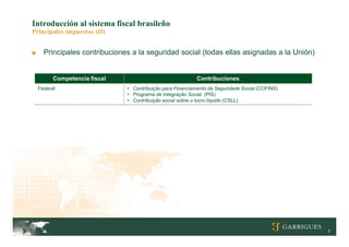 Introducción al sistema fiscal brasileño
Principales impuestos (II)


■     Principales contribuciones a la seguridad social (todas ellas asignadas a la Unión)


          Competencia fiscal                                Contribuciones
    Federal                    • Contribuição para Financiamento da Seguridade Social (COFINS)
                               • Programa de Integração Social (PIS)
                               • Contribuição social sobre o lucro líquido (CSLL)




                                                                                                 7
 