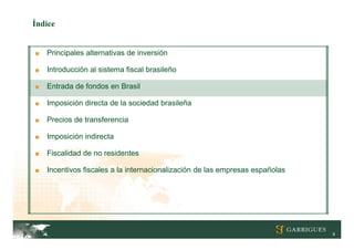 Índice


■   Principales alternativas de inversión

■   Introducción al sistema fiscal brasileño

■   Entrada de fondos en Brasil

■   Imposición directa de la sociedad brasileña

■   Precios de transferencia

■   Imposición indirecta

■   Fiscalidad de no residentes

■   Incentivos fiscales a la internacionalización de las empresas españolas




                                                                              9
 