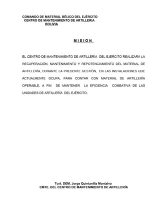 COMANDO DE MATERIAL BÉLICO DEL EJÉRCITO
 CENTRO DE MANTENIMIENTO DE ARTILLERIA
            BOLIVIA




                            MISION



EL CENTRO DE MANTENIMIENTO DE ARTILLERÍA DEL EJÉRCITO REALIZARÁ LA

RECUPERACIÓN, MANTENIMIENTO Y REPOTENCIAMIENTO DEL MATERIAL DE

ARTILLERÍA, DURANTE LA PRESENTE GESTIÓN, EN LAS INSTALACIONES QUE

ACTUALMENTE OCUPA, PARA CONTAR CON MATERIAL DE ARTILLERÍA

OPERABLE, A FIN   DE MANTENER     LA EFICIENCIA   COMBATIVA DE LAS

UNIDADES DE ARTILLERÍA DEL EJÉRCITO.




                 Tcnl. DEM. Jorge Quintanilla Montalvo
         CMTE. DEL CENTRO DE MANTENIMIENTO DE ARTILLERÍA
 