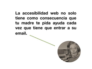 La accesibilidad web no solo
tiene como consecuencia que
tu madre te pida ayuda cada
vez que tiene que entrar a su
email.
 