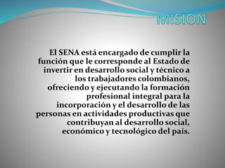 El SENA está encargado de cumplir la
función que le corresponde al Estado de
invertir en desarrollo social y técnico a
los trabajadores colombianos,
ofreciendo y ejecutando la formación
profesional integral para la
incorporación y el desarrollo de las
personas en actividades productivas que
contribuyan al desarrollo social,
económico y tecnológico del país.
 