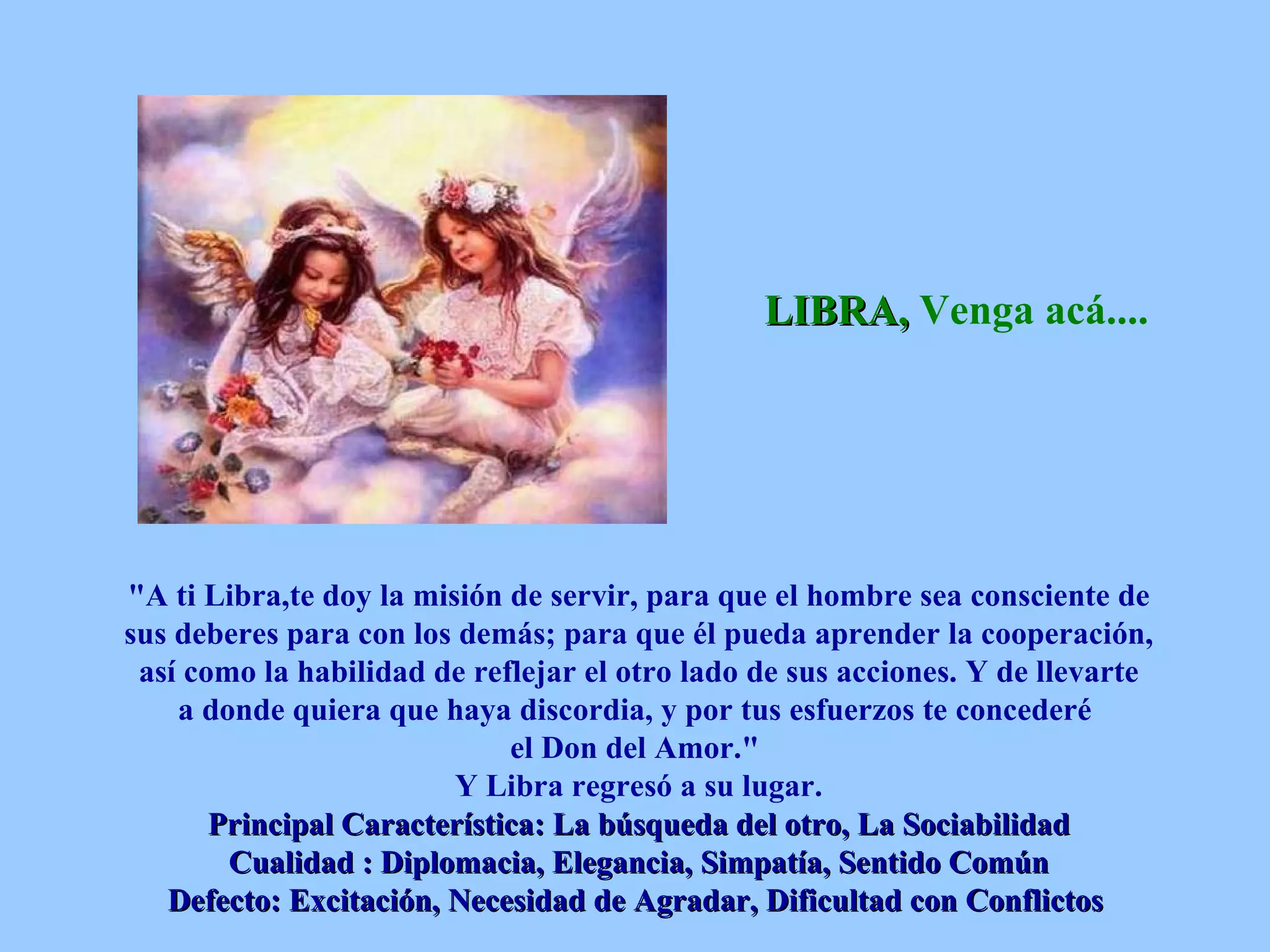 LIBRA,  Venga acá....   &quot;A ti Libra,te doy la misión de servir, para que el hombre sea consciente de sus deberes para con los demás; para que él pueda aprender la cooperación, así como la habilidad de reflejar el otro lado de sus acciones. Y de llevarte a donde quiera que haya discordia, y por tus esfuerzos te concederé  el Don del Amor.&quot;  Y Libra regresó a su lugar. Principal Característica: La búsqueda del otro, La Sociabilidad Cualidad : Diplomacia, Elegancia, Simpatía, Sentido Común Defecto: Excitación, Necesidad de Agradar, Dificultad con Conflictos   