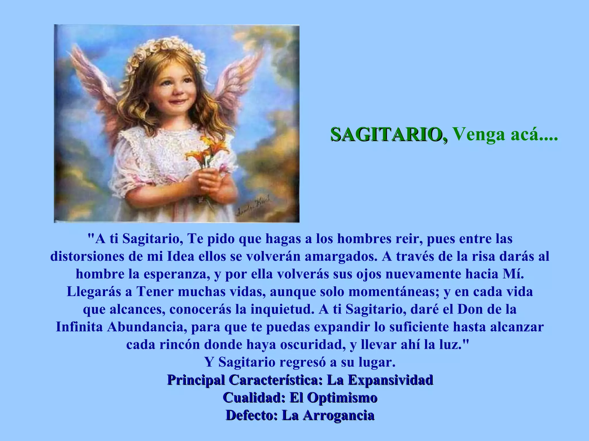 SAGITARIO,  Venga acá....   &quot;A ti Sagitario, Te pido que hagas a los hombres reir, pues entre las distorsiones de mi Idea ellos se volverán amargados. A través de la risa darás al hombre la esperanza, y por ella volverás sus ojos nuevamente hacia Mí. Llegarás a Tener muchas vidas, aunque solo momentáneas; y en cada vida que alcances, conocerás la inquietud. A ti Sagitario, daré el Don de la Infinita Abundancia, para que te puedas expandir lo suficiente hasta alcanzar cada rincón donde haya oscuridad, y llevar ahí la luz.&quot;  Y Sagitario regresó a su lugar. Principal Característica: La Expansividad Cualidad: El Optimismo Defecto: La Arrogancia 