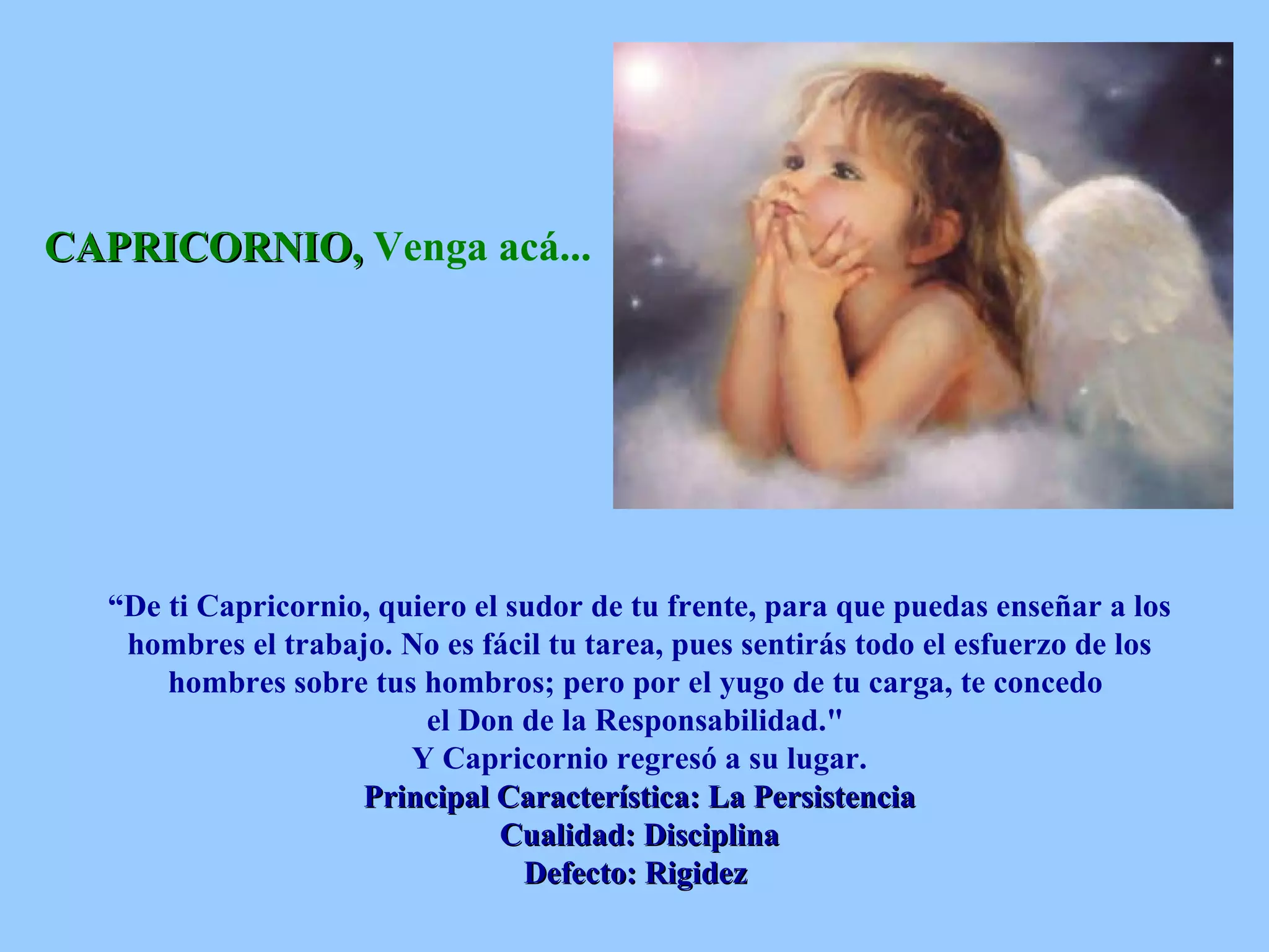 CAPRICORNIO,  Venga acá...   “ De ti Capricornio, quiero el sudor de tu frente, para que puedas enseñar a los hombres el trabajo. No es fácil tu tarea, pues sentirás todo el esfuerzo de los hombres sobre tus hombros; pero por el yugo de tu carga, te concedo  el Don de la Responsabilidad.&quot;  Y Capricornio regresó a su lugar. Principal Característica: La Persistencia Cualidad: Disciplina Defecto: Rigidez   