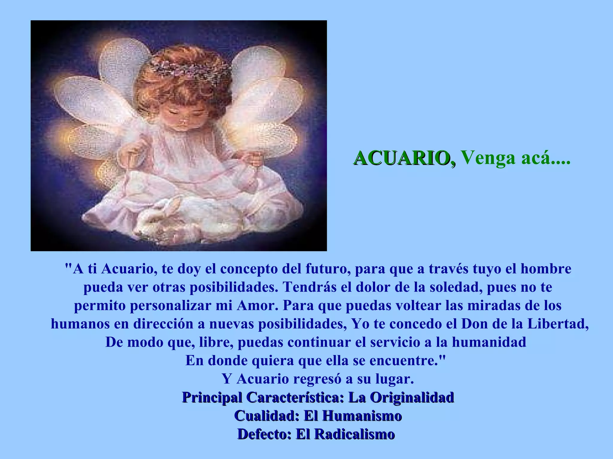 ACUARIO,  Venga acá....   &quot;A ti Acuario, te doy el concepto del futuro, para que a través tuyo el hombre pueda ver otras posibilidades. Tendrás el dolor de la soledad, pues no te permito personalizar mi Amor. Para que puedas voltear las miradas de los humanos en dirección a nuevas posibilidades, Yo te concedo el Don de la Libertad, De modo que, libre, puedas continuar el servicio a la humanidad  En donde quiera que ella se encuentre.&quot;  Y Acuario regresó a su lugar. Principal Característica: La Originalidad Cualidad: El Humanismo Defecto: El Radicalismo   