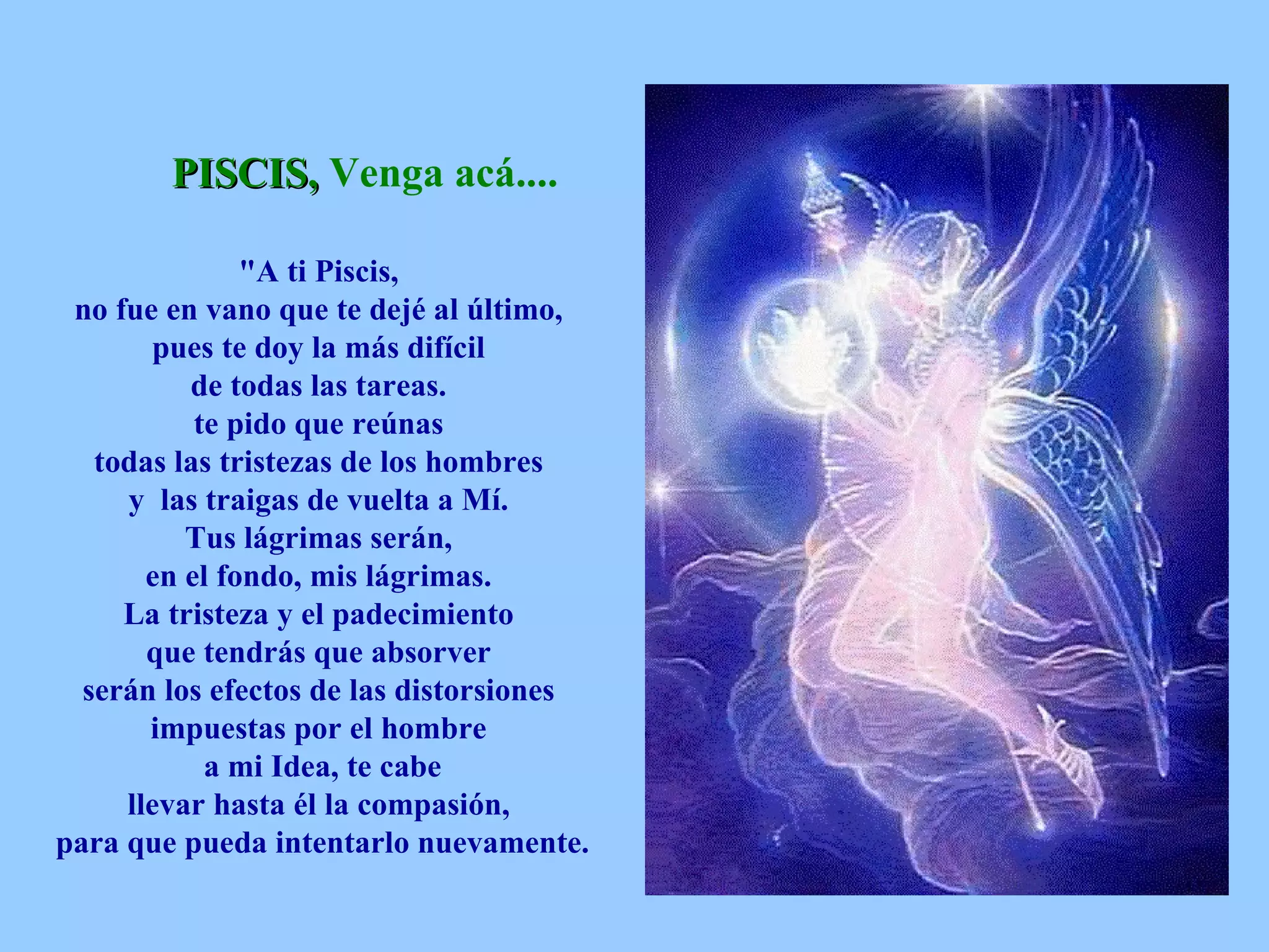 PISCIS,  Venga acá....   &quot;A ti Piscis,  no fue en vano que te dejé al último,  pues te doy la más difícil  de todas las tareas.  te pido que reúnas  todas las tristezas de los hombres  y  las traigas de vuelta a Mí.  Tus lágrimas serán,  en el fondo, mis lágrimas.  La tristeza y el padecimiento  que tendrás que absorver  serán los efectos de las distorsiones  impuestas por el hombre  a mi Idea, te cabe  llevar hasta él la compasión,  para que pueda intentarlo nuevamente.   
