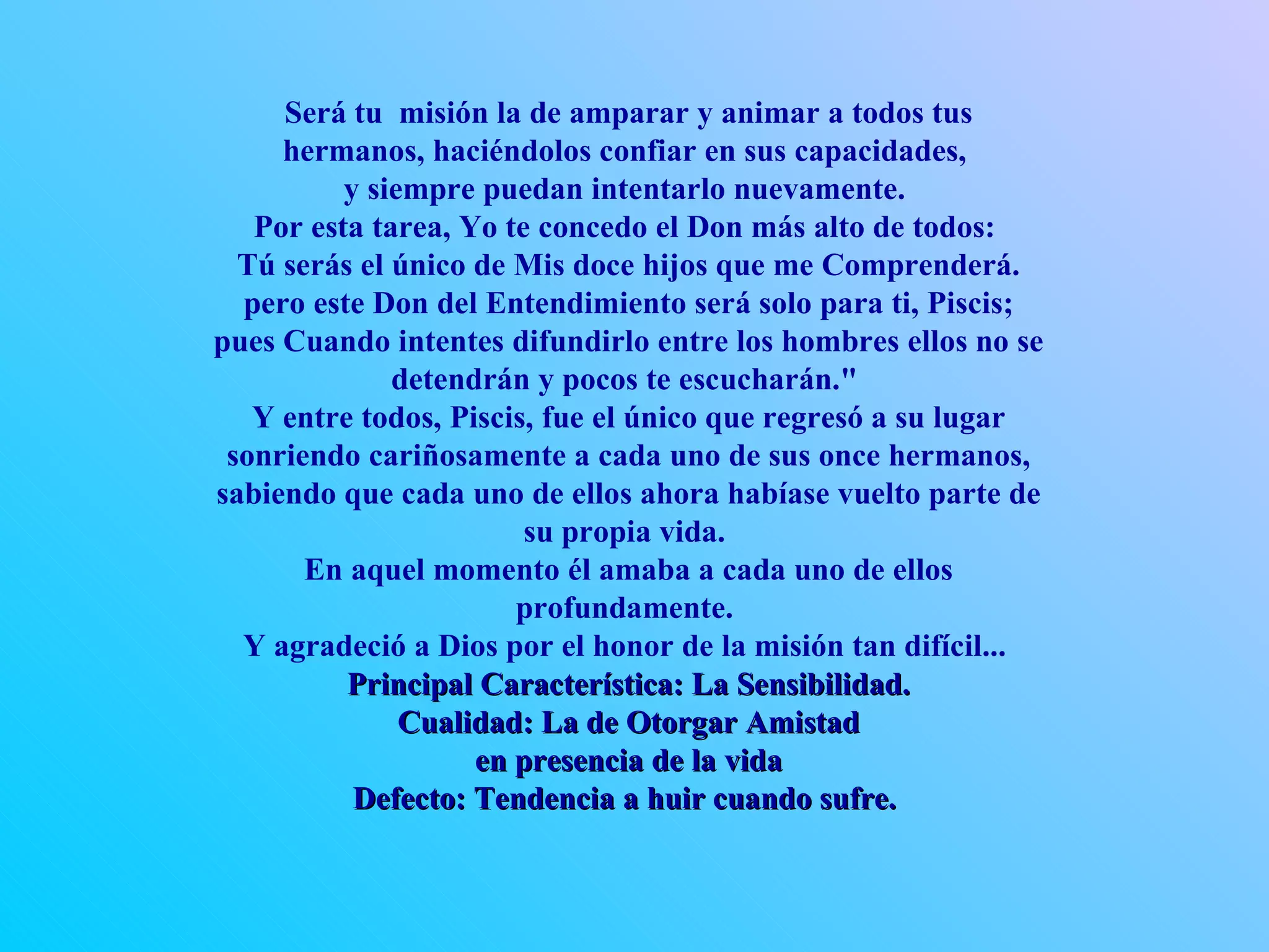 Será tu  misión la de amparar y animar a todos tus hermanos, haciéndolos confiar en sus capacidades,  y siempre puedan intentarlo nuevamente.  Por esta tarea, Yo te concedo el Don más alto de todos:  Tú serás el único de Mis doce hijos que me Comprenderá. pero este Don del Entendimiento será solo para ti, Piscis; pues Cuando intentes difundirlo entre los hombres ellos no se detendrán y pocos te escucharán.&quot;  Y entre todos, Piscis, fue el único que regresó a su lugar sonriendo cariñosamente a cada uno de sus once hermanos, sabiendo que cada uno de ellos ahora habíase vuelto parte de su propia vida.  En aquel momento él amaba a cada uno de ellos profundamente.  Y agradeció a Dios por el honor de la misión tan difícil...  Principal Característica: La Sensibilidad. Cualidad: La de Otorgar Amistad en presencia de la vida Defecto: Tendencia a huir cuando sufre.   