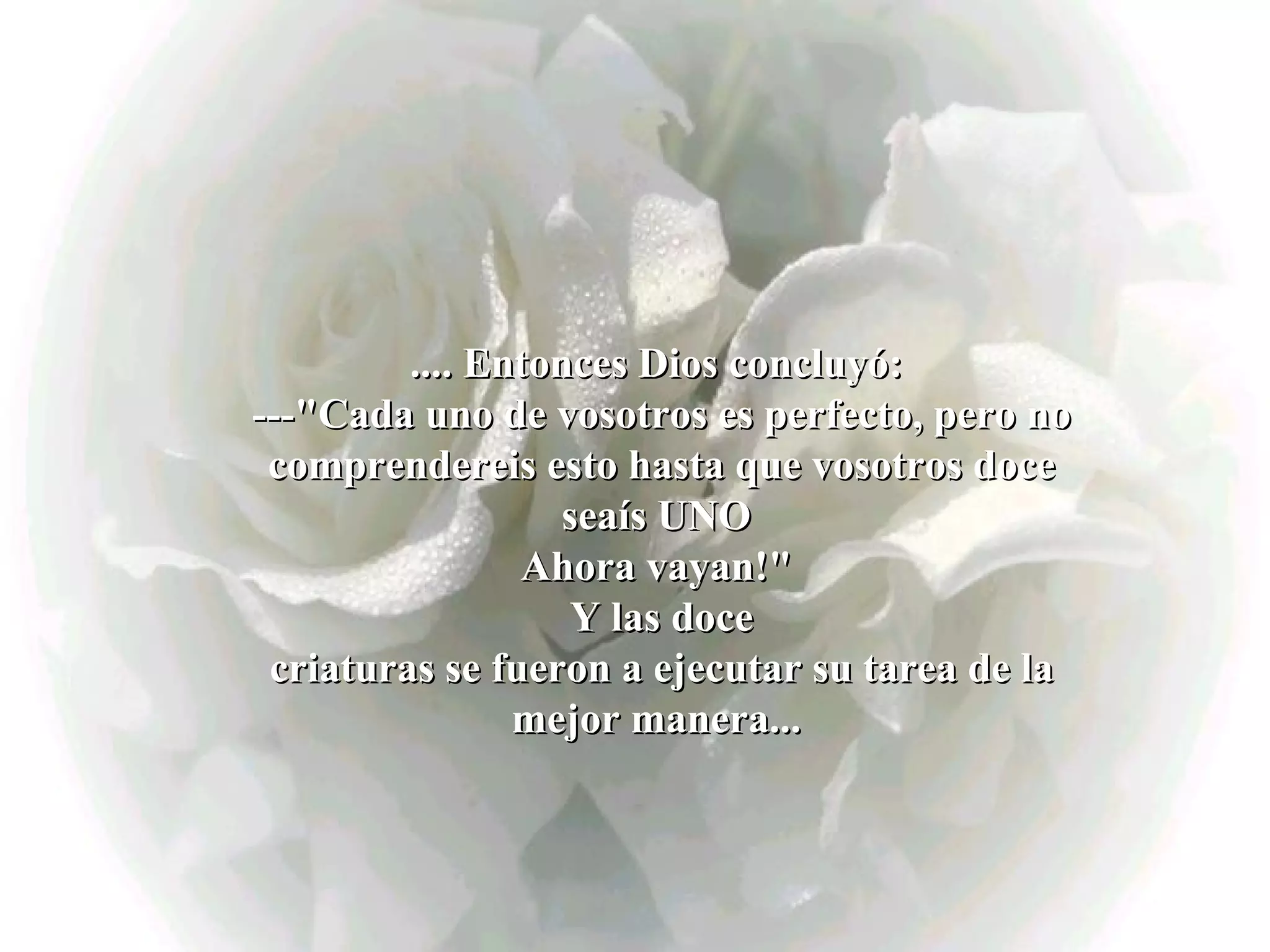 .... Entonces Dios concluyó:  ---&quot;Cada uno de vosotros es perfecto, pero no comprendereis esto hasta que vosotros doce seaís UNO  Ahora vayan!&quot;  Y las doce criaturas se fueron a ejecutar su tarea de la mejor manera...   