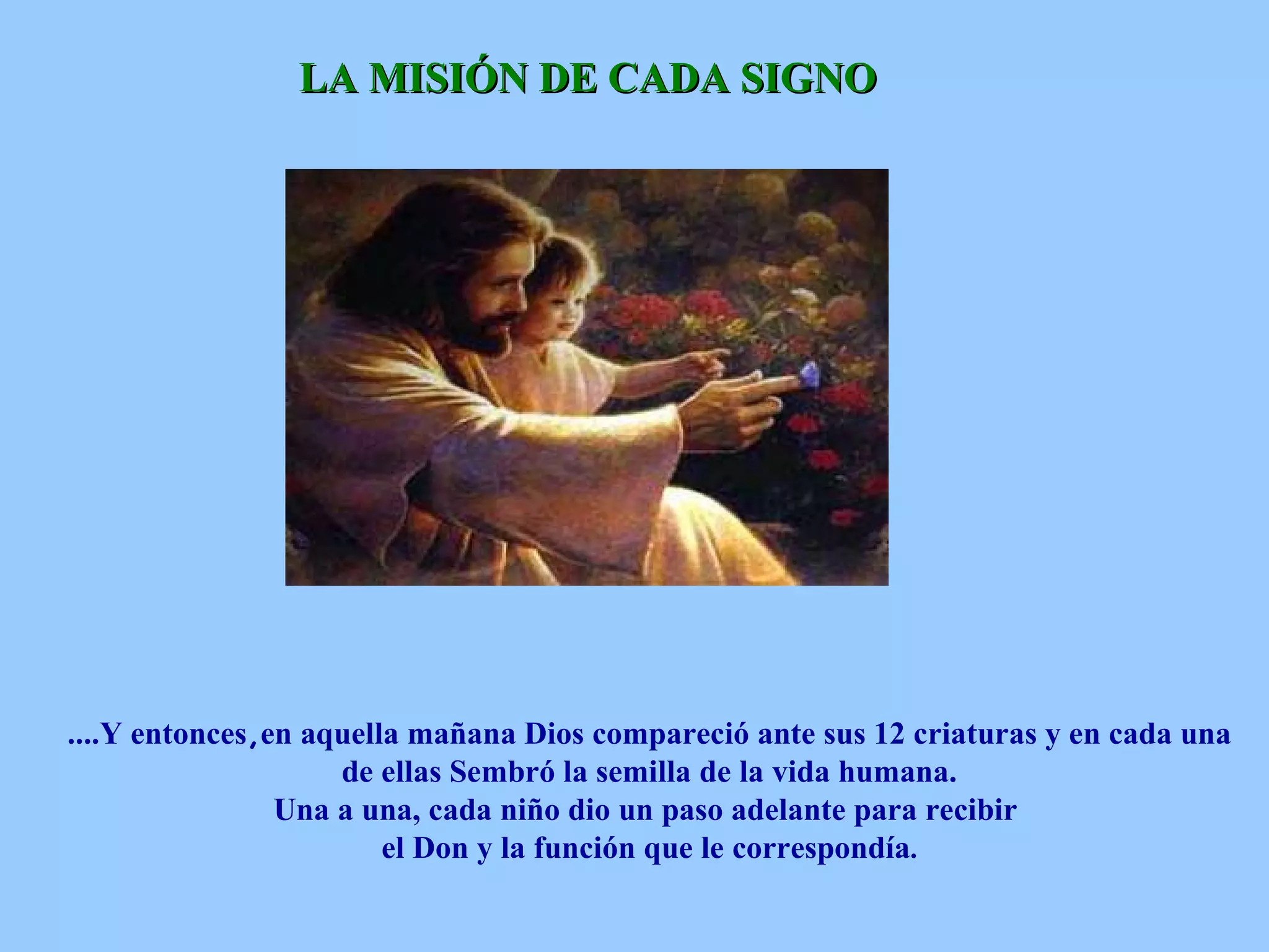 LA MISIÓN DE CADA SIGNO   ....Y entonces , en aquella mañana Dios compareció ante sus 12 criaturas y en cada una de ellas Sembró la semilla de la vida humana.  Una a una, cada niño dio un paso adelante para recibir  el Don y la función que le correspondía . 
