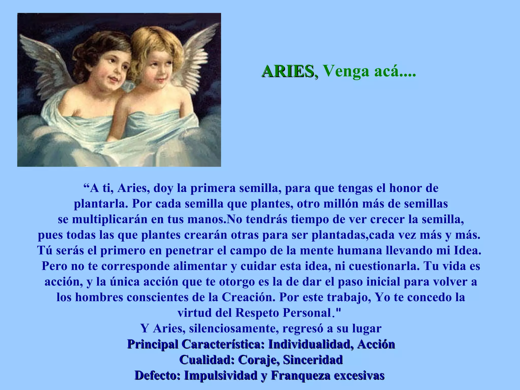 ARIES ,   Venga acá.... “ A ti,   Aries, doy la primera semilla, para que tengas el honor de plantarla.   Por cada semilla que plantes, otro millón más de semillas se multiplicarán en tus manos.No tendrás tiempo de ver crecer la semilla, pues todas las que plantes crearán otras para ser plantadas,cada vez más y más.   Tú serás el primero en penetrar el campo de la mente humana llevando mi Idea.   Pero no te corresponde alimentar y cuidar esta idea, ni cuestionarla. Tu vida es acción, y la única acción que te otorgo es la de dar el paso inicial para volver a los hombres conscientes de la Creación. Por este trabajo, Yo te concedo la virtud del Respeto Personal .&quot;   Y Aries, silenciosamente, regresó a su lugar Principal Característica: Individualidad, Acción Cualidad: Coraje, Sinceridad Defecto: Impulsividad y Franqueza excesivas   