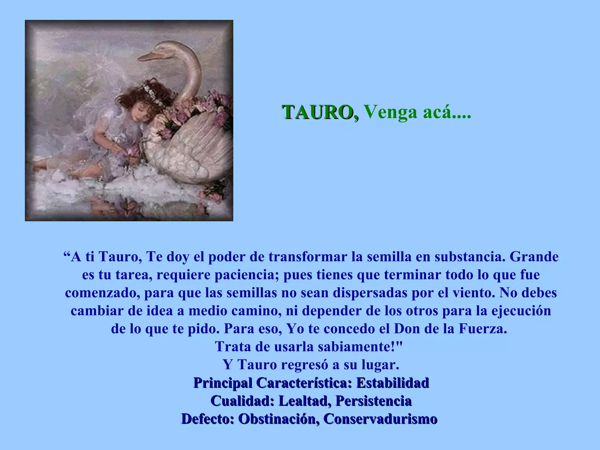 TAURO,  Venga acá....   “ A ti Tauro, Te doy el poder de transformar la semilla en substancia. Grande es tu tarea, requiere paciencia; pues tienes que terminar todo lo que fue comenzado, para que las semillas no sean dispersadas por el viento. No debes cambiar de idea a medio camino, ni depender de los otros para la ejecución de lo que te pido. Para eso, Yo te concedo el Don de la Fuerza.  Trata de usarla sabiamente!&quot;  Y Tauro regresó a su lugar. Principal Característica: Estabilidad Cualidad: Lealtad, Persistencia Defecto: Obstinación, Conservadurismo   