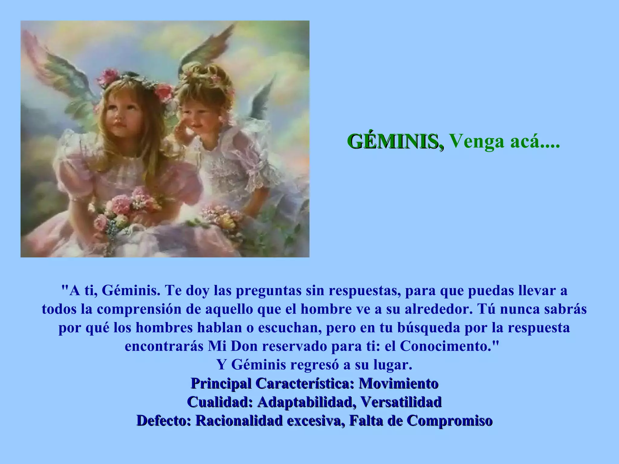 GÉMINIS,  Venga acá....   &quot;A ti, Géminis. Te doy las preguntas sin respuestas, para que puedas llevar a todos la comprensión de aquello que el hombre ve a su alrededor. Tú nunca sabrás por qué los hombres hablan o escuchan, pero en tu búsqueda por la respuesta encontrarás Mi Don reservado para ti: el Conocimento.&quot;  Y Géminis regresó a su lugar. Principal Característica: Movimiento Cualidad: Adaptabilidad, Versatilidad Defecto: Racionalidad excesiva, Falta de Compromiso 