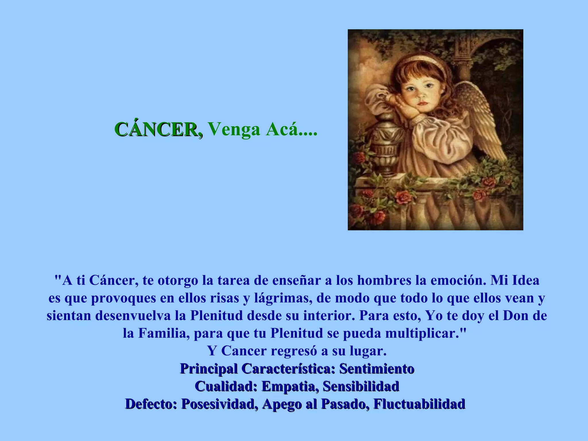 CÁNCER,  Venga Acá....   &quot;A ti Cáncer, te otorgo la tarea de enseñar a los hombres la emoción. Mi Idea es que provoques en ellos risas y lágrimas, de modo que todo lo que ellos vean y sientan desenvuelva la Plenitud desde su interior. Para esto, Yo te doy el Don de la Familia, para que tu Plenitud se pueda multiplicar.&quot;  Y Cancer regresó a su lugar. Principal Característica: Sentimiento Cualidad: Empatia, Sensibilidad Defecto: Posesividad, Apego al Pasado, Fluctuabilidad   