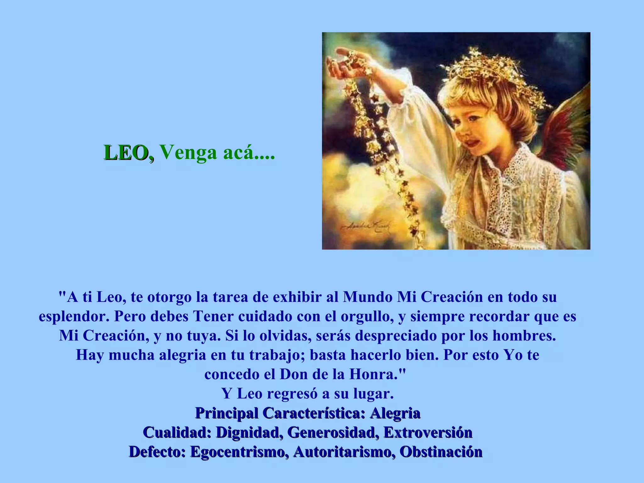 LEO,  Venga acá....   &quot;A ti Leo, te otorgo la tarea de exhibir al Mundo Mi Creación en todo su esplendor. Pero debes Tener cuidado con el orgullo, y siempre recordar que es Mi Creación, y no tuya. Si lo olvidas, serás despreciado por los hombres. Hay mucha alegria en tu trabajo; basta hacerlo bien. Por esto Yo te concedo el Don de la Honra.&quot;  Y Leo regresó a su lugar. Principal Característica: Alegria Cualidad: Dignidad, Generosidad, Extroversión Defecto: Egocentrismo, Autoritarismo, Obstinación   