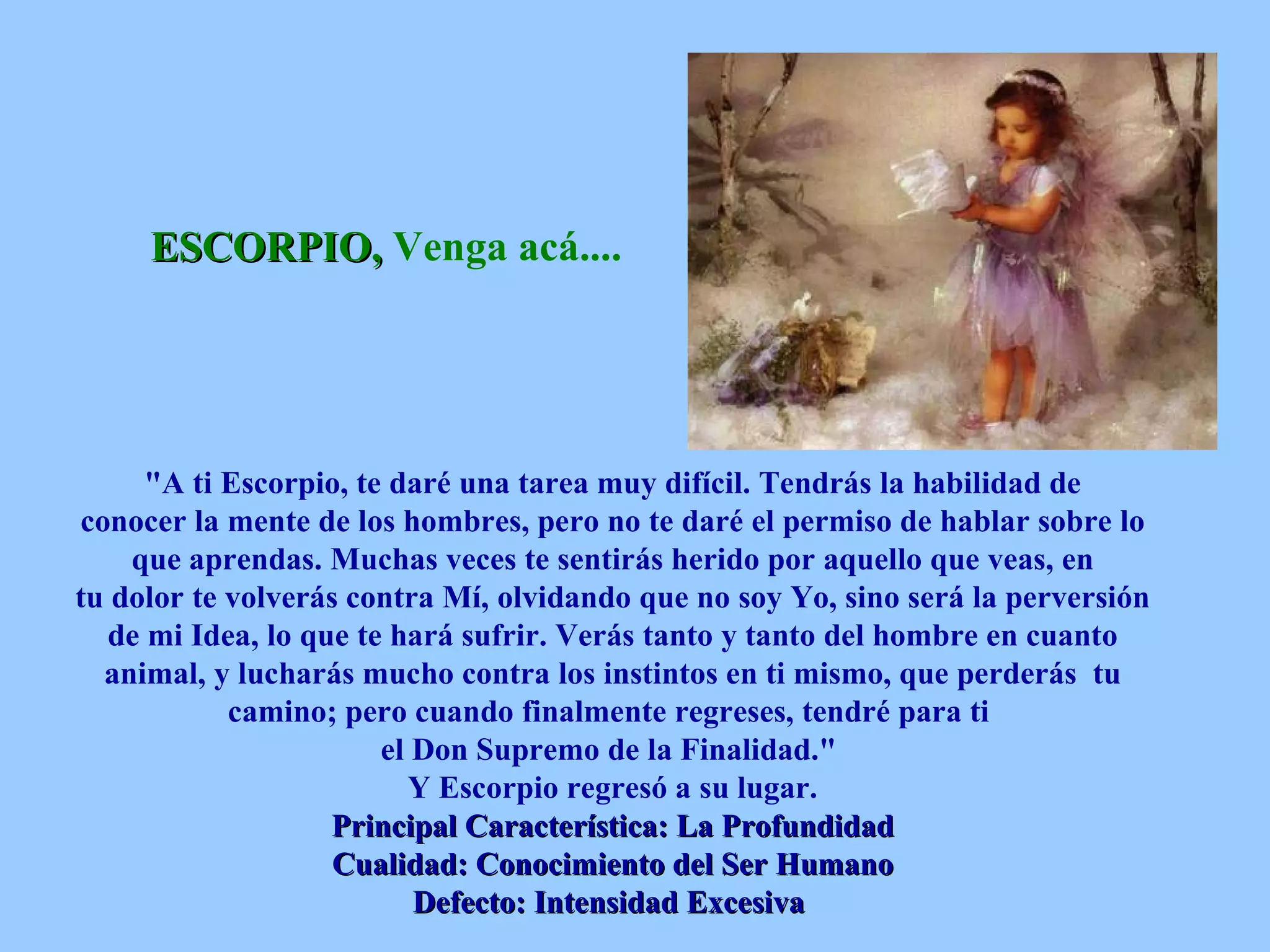 ESCORPIO,  Venga acá....   &quot;A ti Escorpio, te daré una tarea muy difícil. Tendrás la habilidad de conocer la mente de los hombres, pero no te daré el permiso de hablar sobre lo que aprendas. Muchas veces te sentirás herido por aquello que veas, en tu dolor te volverás contra Mí, olvidando que no soy Yo, sino será la perversión de mi Idea, lo que te hará sufrir. Verás tanto y tanto del hombre en cuanto animal, y lucharás mucho contra los instintos en ti mismo, que perderás  tu camino; pero cuando finalmente regreses, tendré para ti  el Don Supremo de la Finalidad.&quot;  Y Escorpio regresó a su lugar. Principal Característica: La Profundidad Cualidad: Conocimiento del Ser Humano Defecto: Intensidad Excesiva   