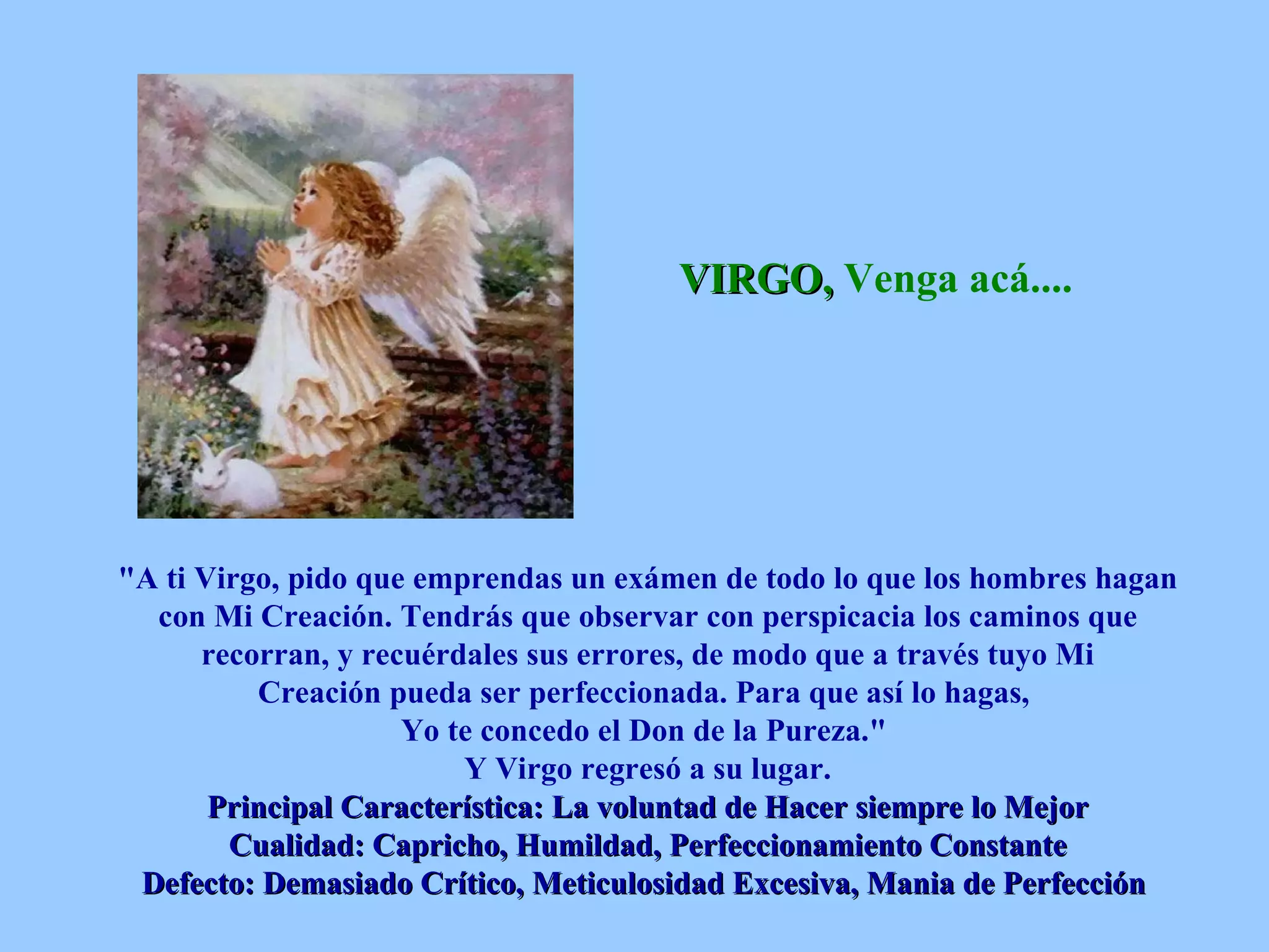 VIRGO,  Venga acá....   &quot;A ti Virgo, pido que emprendas un exámen de todo lo que los hombres hagan con Mi Creación. Tendrás que observar con perspicacia los caminos que recorran, y recuérdales sus errores, de modo que a través tuyo Mi Creación pueda ser perfeccionada. Para que así lo hagas,  Yo te concedo el Don de la Pureza.&quot;  Y Virgo regresó a su lugar. Principal Característica: La voluntad de Hacer siempre lo Mejor Cualidad: Capricho, Humildad, Perfeccionamiento Constante Defecto: Demasiado Crítico, Meticulosidad Excesiva, Mania de Perfección   