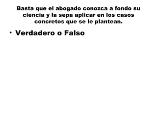 Basta que el abogado conozca a fondo su
ciencia y la sepa aplicar en los casos
concretos que se le plantean.
• Verdadero o Falso
 