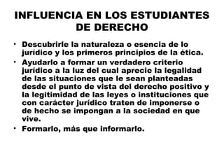 INFLUENCIA EN LOS ESTUDIANTES
DE DERECHO
• Descubrirle la naturaleza o esencia de lo
jurídico y los primeros principios de la ética.
• Ayudarlo a formar un verdadero criterio
jurídico a la luz del cual aprecie la legalidad
de las situaciones que le sean planteadas
desde el punto de vista del derecho positivo y
la legitimidad de las leyes o instituciones que
con carácter jurídico traten de imponerse o
de hecho se impongan a la sociedad en que
vive.
• Formarlo, más que informarlo.
 