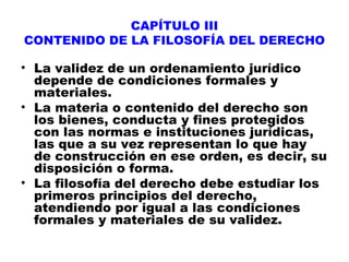 CAPÍTULO III
CONTENIDO DE LA FILOSOFÍA DEL DERECHO
• La validez de un ordenamiento jurídico
depende de condiciones formales y
materiales.
• La materia o contenido del derecho son
los bienes, conducta y fines protegidos
con las normas e instituciones jurídicas,
las que a su vez representan lo que hay
de construcción en ese orden, es decir, su
disposición o forma.
• La filosofía del derecho debe estudiar los
primeros principios del derecho,
atendiendo por igual a las condiciones
formales y materiales de su validez.
 