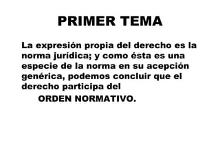 PRIMER TEMA
La expresión propia del derecho es la
norma jurídica; y como ésta es una
especie de la norma en su acepción
genérica, podemos concluir que el
derecho participa del
ORDEN NORMATIVO.
 