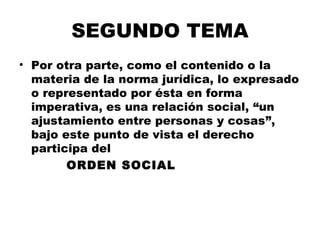SEGUNDO TEMA
• Por otra parte, como el contenido o la
materia de la norma jurídica, lo expresado
o representado por ésta en forma
imperativa, es una relación social, “un
ajustamiento entre personas y cosas”,
bajo este punto de vista el derecho
participa del
ORDEN SOCIAL
 