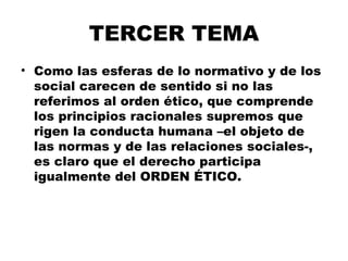 TERCER TEMA
• Como las esferas de lo normativo y de los
social carecen de sentido si no las
referimos al orden ético, que comprende
los principios racionales supremos que
rigen la conducta humana –el objeto de
las normas y de las relaciones sociales-,
es claro que el derecho participa
igualmente del ORDEN ÉTICO.
 
