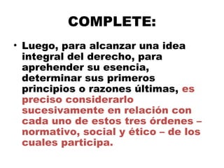COMPLETE:
• Luego, para alcanzar una idea
integral del derecho, para
aprehender su esencia,
determinar sus primeros
principios o razones últimas, es
preciso considerarlo
sucesivamente en relación con
cada uno de estos tres órdenes –
normativo, social y ético – de los
cuales participa.
 