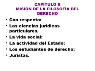 CAPÍTULO II
MISIÓN DE LA FILOSOFÍA DEL
DERECHO
• Con respecto:
• Las ciencias jurídicas
particulares.
• La vida social;
• La actividad del Estado;
• Los estudiantes de derecho;
• Juristas.
 