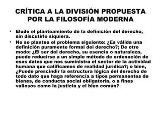 CRÍTICA A LA DIVISIÓN PROPUESTA
POR LA FILOSOFÍA MODERNA
• Elude el planteamiento de la definición del derecho,
sin discutirlo siquiera.
• No se plantea el problema siguiente: ¿Es válida una
definición puramente formal del derecho?; De otro
modo: ¿El ser del derecho, su esencia o naturaleza,
puede reducirse a un simple método de ordenación de
esos datos que nos suministra el sector de la actividad
humana que calificamos de realidad jurídica?; o bien,
¿Puede prescindir la estructura lógica del derecho de
todo dato que haga referencia a tipos permanentes de
bienes, de conducta social obligatoria, o a fines
valiosos como la justicia y el bien común?
 