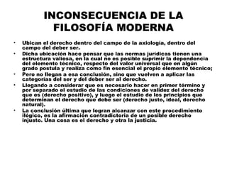 INCONSECUENCIA DE LA
FILOSOFÍA MODERNA
• Ubican el derecho dentro del campo de la axiología, dentro del
campo del deber ser.
• Dicha ubicación hace pensar que las normas jurídicas tienen una
estructura valiosa, en la cual no es posible suprimir la dependencia
del elemento técnico, respecto del valor universal que en algún
grado postula y realiza como fin esencial el propio elemento técnico;
• Pero no llegan a esa conclusión, sino que vuelven a aplicar las
categorías del ser y del deber ser al derecho.
• Llegando a considerar que es necesario hacer en primer término y
por separado el estudio de las condiciones de validez del derecho
que es (derecho positivo), y luego el estudio de los principios que
determinan el derecho que debe ser (derecho justo, ideal, derecho
natural).
• La conclusión última que logran alcanzar con este procedimiento
ilógico, es la afirmación contradictoria de un posible derecho
injusto. Una cosa es el derecho y otra la justicia.
 