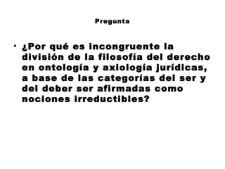 Pregunta
• ¿Por qué es incongruente la
división de la filosofía del derecho
en ontología y axiología jurídicas,
a base de las categorías del ser y
del deber ser afirmadas como
nociones irreductibles?
 