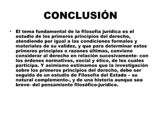 CONCLUSIÓN
• El tema fundamental de la filosofía jurídica es el
estudio de los primeros principios del derecho,
atendiendo por igual a las condiciones formales y
materiales de su validez, y que para determinar estos
primeros principios o razones últimas, conviene
considerar al derecho en relación sucesivamente- con
los órdenes normativos, social y ético, de los cuales
participa. Y asimismo estimamos que la investigación
sobre los primeros principios del derecho, debe ser
seguida de un estudio de Filosofía del Estado – su
natural complemento-, y de una historia aunque sea
breve- del pensamiento filosófico-jurídico.
 