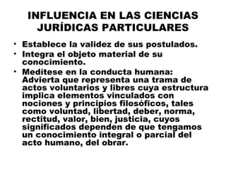 INFLUENCIA EN LAS CIENCIAS
JURÍDICAS PARTICULARES
• Establece la validez de sus postulados.
• Integra el objeto material de su
conocimiento.
• Medítese en la conducta humana:
Advierta que representa una trama de
actos voluntarios y libres cuya estructura
implica elementos vinculados con
nociones y principios filosóficos, tales
como voluntad, libertad, deber, norma,
rectitud, valor, bien, justicia, cuyos
significados dependen de que tengamos
un conocimiento integral o parcial del
acto humano, del obrar.
 