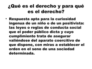 ¿Qué es el derecho y para qué
es el derecho?
• Respuesta apta para la curiosidad
ingenua de un niño o de un positivista:
las leyes o reglas de conducta social
que el poder público dicta y cuyo
cumplimiento trata de asegurar
valiéndose del aparato coercitivo de
que dispone, con miras a establecer el
orden en el seno de una sociedad
determinada.
 