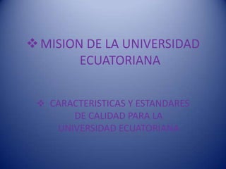  MISION DE LA UNIVERSIDAD
ECUATORIANA
 CARACTERISTICAS Y ESTANDARES

DE CALIDAD PARA LA
UNIVERSIDAD ECUATORIANA

 