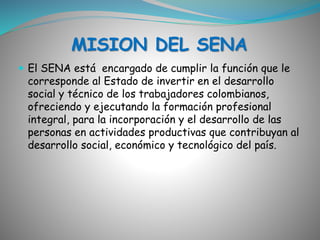 MISION DEL SENA 
 El SENA está encargado de cumplir la función que le 
corresponde al Estado de invertir en el desarrollo 
social y técnico de los trabajadores colombianos, 
ofreciendo y ejecutando la formación profesional 
integral, para la incorporación y el desarrollo de las 
personas en actividades productivas que contribuyan al 
desarrollo social, económico y tecnológico del país. 
 