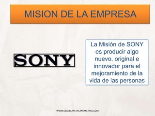 WWW.ESCUELARETAILMARKETING.COM
MISION DE LA EMPRESA
La Misión de SONY
es producir algo
nuevo, original e
innovador para el
mejoramiento de la
vida de las personas
 