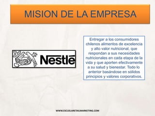 WWW.ESCUELARETAILMARKETING.COM
MISION DE LA EMPRESA
Entregar a los consumidores
chilenos alimentos de excelencia
y alto valor nutricional, que
respondan a sus necesidades
nutricionales en cada etapa de la
vida y que aporten efectivamente
a su salud y bienestar. Todo lo
anterior basándose en sólidos
principios y valores corporativos.
 
