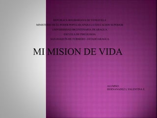 MI MISION DE VIDA
REPUBLICA BOLIBARIANA DE VENEZUELA
MINISTERIO DE EL PODER POPULAR APARA LA EDUCACION SUPERIOR
UNIVERSISDAD BICENTENARIA DE ARAGUA
ESCUELA DE PSICOLOGIA
SAN JOAQUÍN DE TURMERO - ESTADO ARAGUA
ALUMNO:
HERNANADEZ L VALENTINA E.
 