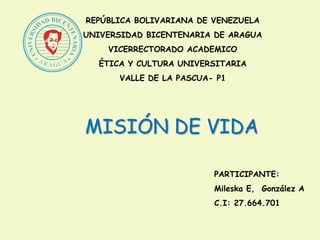 REPÚBLICA BOLIVARIANA DE VENEZUELA
UNIVERSIDAD BICENTENARIA DE ARAGUA
VICERRECTORADO ACADEMICO
ÉTICA Y CULTURA UNIVERSITARIA
VALLE DE LA PASCUA- P1
MISIÓN DE VIDA
PARTICIPANTE:
Mileska E, González A
C.I: 27.664.701
 