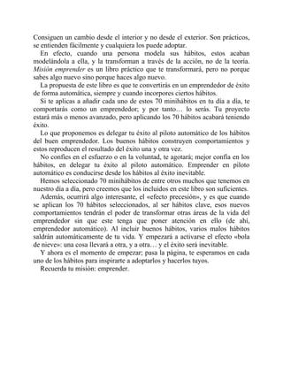 Consiguen un cambio desde el interior y no desde el exterior. Son prácticos,
se entienden fácilmente y cualquiera los puede adoptar.
En efecto, cuando una persona modela sus hábitos, estos acaban
modelándola a ella, y la transforman a través de la acción, no de la teoría.
Misión emprender es un libro práctico que te transformará, pero no porque
sabes algo nuevo sino porque haces algo nuevo.
La propuesta de este libro es que te convertirás en un emprendedor de éxito
de forma automática, siempre y cuando incorpores ciertos hábitos.
Si te aplicas a añadir cada uno de estos 70 minihábitos en tu día a día, te
comportarás como un emprendedor; y por tanto… lo serás. Tu proyecto
estará más o menos avanzado, pero aplicando los 70 hábitos acabará teniendo
éxito.
Lo que proponemos es delegar tu éxito al piloto automático de los hábitos
del buen emprendedor. Los buenos hábitos construyen comportamientos y
estos reproducen el resultado del éxito una y otra vez.
No confíes en el esfuerzo o en la voluntad, te agotará; mejor confía en los
hábitos, en delegar tu éxito al piloto automático. Emprender en piloto
automático es conducirse desde los hábitos al éxito inevitable.
Hemos seleccionado 70 minihábitos de entre otros muchos que tenemos en
nuestro día a día, pero creemos que los incluidos en este libro son suficientes.
Además, ocurrirá algo interesante, el «efecto precesión», y es que cuando
se aplican los 70 hábitos seleccionados, al ser hábitos clave, esos nuevos
comportamientos tendrán el poder de transformar otras áreas de la vida del
emprendedor sin que este tenga que poner atención en ello (de ahí,
emprendedor automático). Al incluir buenos hábitos, varios malos hábitos
saldrán automáticamente de tu vida. Y empezará a activarse el efecto «bola
de nieve»: una cosa llevará a otra, y a otra… y el éxito será inevitable.
Y ahora es el momento de empezar; pasa la página, te esperamos en cada
uno de los hábitos para inspirarte a adoptarlos y hacerlos tuyos.
Recuerda tu misión: emprender.
 