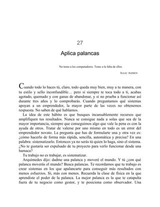 27
Aplica palancas
No temo a los computadores. Temo a la falta de ellos.
ISAAC ASIMOV
Cuando todo lo haces tú, claro, todo queda muy bien, muy a tu manera, con
tu estilo y sello inconfundible… pero si siempre te toca todo a ti, acabas
agotado, quemado y con ganas de abandonar, y si no prueba a funcionar así
durante tres años y lo comprobarás. Cuando preguntamos qué sistemas
apoyan a un emprendedor, la mayor parte de las veces no obtenemos
respuesta. No saben de qué hablamos.
La idea de este hábito es que busques incansablemente recursos que
amplifiquen tus resultados. Nunca se consigue nada a solas que sea de la
mayor importancia, siempre que conseguimos algo que vale la pena es con la
ayuda de otros. Tratar de valerse por uno mismo en todo es un error del
emprendedor novato. La pregunta que has de formularte una y otra vez es:
¿cómo hacerlo de forma más rápida, sencilla, automática y precisa? En una
palabra: sistematizarlo. Entonces ya no serás tú quien lo haga, sino el sistema.
¿No te gustaría ser expulsado de tu proyecto para verlo funcionar desde una
hamaca?
Tu trabajo no es trabajar, es sistematizar.
Arquímedes dijo: dadme una palanca y moveré el mundo. Y tú ¿con qué
palanca moverás el mundo? Busca palancas. Te recordamos que tu trabajo es
crear sistemas en los que apalancarte para conseguir más resultados con
menos esfuerzos. Sí, más con menos. Recuerda la clase de física en la que
aprendiste el poder de la palanca. La mejor palanca es la que te catapulta
fuera de tu negocio como gestor, y te posiciona como observador. Una
 