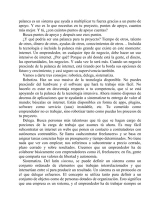 palanca es un sistema que ayuda a multiplicar tu fuerza gracias a un punto de
apoyo. Y eso es lo que necesitas en tu proyecto, puntos de apoyo, cuantos
más mejor. Y tú, ¿con cuántos puntos de apoyo cuentas?
Busca puntos de apoyo y después une esos puntos.
¿Y qué podría ser una palanca para tu proyecto? Tiempo de otros, talento
de otros, dinero de otros, ayudas de otros, conocimientos de otros… Incluida
la tecnología e incluida la palanca más grande que existe en este momento:
internet. Un emprendedor, en cualquier tipo de negocio, debe hacer un uso
intensivo de internet. ¿Por qué? Porque es ahí donde está la gente, el dinero,
las oportunidades, los negocios. Y cada vez lo será más. Cuando un negocio
prescinde de la palanca de internet, está tirando por la borda sus opciones de
futuro y crecimiento; y casi seguro su supervivencia también.
Vamos a darte tres consejos: robotiza, delega, sistematiza.
Robotiza. Haz un uso masivo de la tecnología disponible. No puedes
prescindir del hardware y el software que hará tu trabajo más fácil. No
hacerlo es estar en desventaja respecto a tu competencia, que sí se está
apoyando en la palanca de la tecnología intensiva. Ahora mismo dispones de
decenas de aplicaciones que te ayudarán a sistematizar tu entrega de valor al
mundo; búscalas en internet. Están disponibles en forma de apps, plugins,
software como servicio (saas) instalable, etc. Tu cometido como
emprendedor no es trabajar, sino robotizar tanto como puedas los procesos de
tu proyecto.
Delega. Busca personas más talentosas que tú que se hagan cargo de
porciones de la carga de trabajo que asumes tú ahora. Es muy fácil
subcontratar en internet en webs que ponen en contacto a contratadores con
autónomos contratables. Se llama «subcontratar freelancers» y se basa en
asignar tareas concretas bajo un presupuesto y tiempo determinados. No tiene
nada que ver con emplear; nos referimos a subcontratar a precio cerrado,
plazo cerrado y sobre resultados. Creemos que un emprendedor ha de
colaborar básicamente con emprendedores como él, freelancers; en fin, gente
que comparta sus valores de libertad y autonomía.
Sistematiza. Del latín sistema, se puede definir un sistema como un
conjunto ordenado de elementos que trabajan interrelacionados y que
interactúan entre sí para producir un resultado. Un sistema es un protocolo en
el que delegar esfuerzos. El concepto se utiliza tanto para definir a un
conjunto de objetos como de personas dotados de organización. Esto significa
que una empresa es un sistema, y el emprendedor ha de trabajar siempre en
 