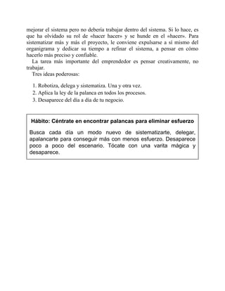 mejorar el sistema pero no debería trabajar dentro del sistema. Si lo hace, es
que ha olvidado su rol de «hacer hacer» y se hunde en el «hacer». Para
sistematizar más y más el proyecto, le conviene expulsarse a sí mismo del
organigrama y dedicar su tiempo a refinar el sistema, a pensar en cómo
hacerlo más preciso y confiable.
La tarea más importante del emprendedor es pensar creativamente, no
trabajar.
Tres ideas poderosas:
1. Robotiza, delega y sistematiza. Una y otra vez.
2. Aplica la ley de la palanca en todos los procesos.
3. Desaparece del día a día de tu negocio.
Hábito: Céntrate en encontrar palancas para eliminar esfuerzo
Busca cada día un modo nuevo de sistematizarte, delegar,
apalancarte para conseguir más con menos esfuerzo. Desaparece
poco a poco del escenario. Tócate con una varita mágica y
desaparece.
 