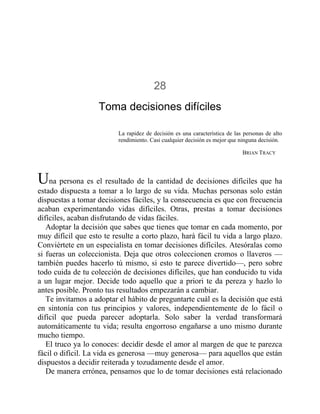 28
Toma decisiones difíciles
La rapidez de decisión es una característica de las personas de alto
rendimiento. Casi cualquier decisión es mejor que ninguna decisión.
BRIAN TRACY
Una persona es el resultado de la cantidad de decisiones difíciles que ha
estado dispuesta a tomar a lo largo de su vida. Muchas personas solo están
dispuestas a tomar decisiones fáciles, y la consecuencia es que con frecuencia
acaban experimentando vidas difíciles. Otras, prestas a tomar decisiones
difíciles, acaban disfrutando de vidas fáciles.
Adoptar la decisión que sabes que tienes que tomar en cada momento, por
muy difícil que esto te resulte a corto plazo, hará fácil tu vida a largo plazo.
Conviértete en un especialista en tomar decisiones difíciles. Atesóralas como
si fueras un coleccionista. Deja que otros coleccionen cromos o llaveros —
también puedes hacerlo tú mismo, si esto te parece divertido—, pero sobre
todo cuida de tu colección de decisiones difíciles, que han conducido tu vida
a un lugar mejor. Decide todo aquello que a priori te da pereza y hazlo lo
antes posible. Pronto tus resultados empezarán a cambiar.
Te invitamos a adoptar el hábito de preguntarte cuál es la decisión que está
en sintonía con tus principios y valores, independientemente de lo fácil o
difícil que pueda parecer adoptarla. Solo saber la verdad transformará
automáticamente tu vida; resulta engorroso engañarse a uno mismo durante
mucho tiempo.
El truco ya lo conoces: decidir desde el amor al margen de que te parezca
fácil o difícil. La vida es generosa —muy generosa— para aquellos que están
dispuestos a decidir reiterada y tozudamente desde el amor.
De manera errónea, pensamos que lo de tomar decisiones está relacionado
 