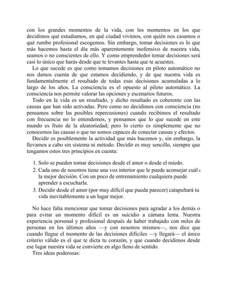 con los grandes momentos de la vida, con los momentos en los que
decidimos qué estudiamos, en qué ciudad vivimos, con quién nos casamos o
qué rumbo profesional escogemos. Sin embargo, tomar decisiones es lo que
más hacemos hasta el día más aparentemente inofensivo de nuestra vida,
seamos o no conscientes de ello. Y como emprendedor tomar decisiones será
casi lo único que harás desde que te levantes hasta que te acuestes.
Lo que sucede es que como tomamos decisiones en piloto automático no
nos damos cuenta de que estamos decidiendo, y de que nuestra vida es
fundamentalmente el resultado de todas esas decisiones acumuladas a lo
largo de los años. La consciencia es el opuesto al piloto automático. La
consciencia nos permite valorar las opciones y escenarios futuros.
Todo en la vida es un resultado, y dicho resultado es coherente con las
causas que han sido activadas. Pero como no decidimos con consciencia (no
pensamos sobre las posibles repercusiones) cuando recibimos el resultado
con frecuencia no lo entendemos, y pensamos que lo que sucede en este
mundo es fruto de la aleatoriedad; pero lo cierto es simplemente que no
conocemos las causas o que no somos capaces de conectar causas y efectos.
Decidir es posiblemente la actividad que más hacemos y, sin embargo, la
llevamos a cabo sin sistema ni método. Decidir es muy sencillo, siempre que
tengamos estos tres principios en cuenta:
1. Solo se pueden tomar decisiones desde el amor o desde el miedo.
2. Cada uno de nosotros tiene una voz interior que le puede aconsejar cuál es
la mejor decisión. Con un poco de entrenamiento cualquiera puede
aprender a escucharla.
3. Decidir desde el amor (por muy difícil que pueda parecer) catapultará tu
vida inevitablemente a un lugar mejor.
No hace falta mencionar que tomar decisiones para agradar a los demás o
para evitar un momento difícil es un suicidio a cámara lenta. Nuestra
experiencia personal y profesional después de haber trabajado con miles de
personas en los últimos años —y con nosotros mismos—, nos dice que
cuando llegue el momento de las decisiones difíciles —y llegará— el único
criterio válido es el que te dicta tu corazón, y que cuando decidimos desde
ese lugar nuestra vida se convierte en algo lleno de sentido.
Tres ideas poderosas:
 