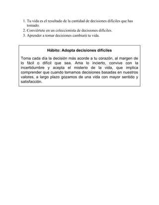 1. Tu vida es el resultado de la cantidad de decisiones difíciles que has
tomado.
2. Conviértete en un coleccionista de decisiones difíciles.
3. Aprender a tomar decisiones cambiará tu vida.
Hábito: Adopta decisiones difíciles
Toma cada día la decisión más acorde a tu corazón, al margen de
lo fácil o difícil que sea. Ama lo incierto, convive con la
incertidumbre y acepta el misterio de la vida, que implica
comprender que cuando tomamos decisiones basadas en nuestros
valores, a largo plazo gozamos de una vida con mayor sentido y
satisfacción.
 