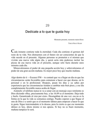 29
Dedícate a lo que te gusta hoy
Momento presente, momento maravilloso.
THICH NHAT HANH
Cada instante contiene toda la eternidad. Cada día contiene el germen del
resto de tu vida. Nos distraemos con el futuro sin ser conscientes de que la
vida sucede en el presente. Algunas personas se prometen a sí mismas que
vivirán una nueva vida algún día, y quizá sería más poderoso incluir las
piezas de esa nueva vida en el presente, aunque solo fuera durante unos
minutos cada día.
Minusvaloramos el poder de una pequeña acción hoy y sobrevaloramos el
poder de una gran acción mañana. Es mejor poco hoy que mucho mañana.
Algo dentro de ti —Escasez FM— te contará que va a llegar un día en que las
circunstancias serán favorables para comenzar a hacer eso que deseas, en lo
personal o en lo profesional. Después, pasan los días y ya sabes por
experiencia que las circunstancias tienden a cambiar más bien poco, y ese día
completamente favorable nunca acaba de llegar.
Asúmelo: el teléfono nunca te va a sonar con un mensaje cuyo remitente es
Dios diciendo «Hoy, precisamente hoy, a las 16.09 es el momento. Deja todo
y hazlo. Garantizado al cien por cien». Desengáñate de una vez: esa no es la
forma en la que la vida se comunica contigo. Puedes esperar a que llegue el
sms de Dios o a sentir que es el momento idóneo para empezar a hacer lo que
te gusta. Sigue traicionándote si lo deseas, pero lo cierto es que ese momento
idóneo es hoy, ahora mismo si nos apuras. Si hoy no es buen momento,
mañana tampoco lo será.
 